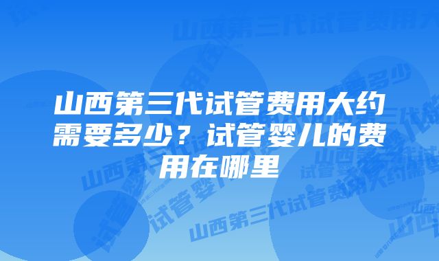 山西第三代试管费用大约需要多少？试管婴儿的费用在哪里