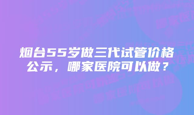 烟台55岁做三代试管价格公示，哪家医院可以做？