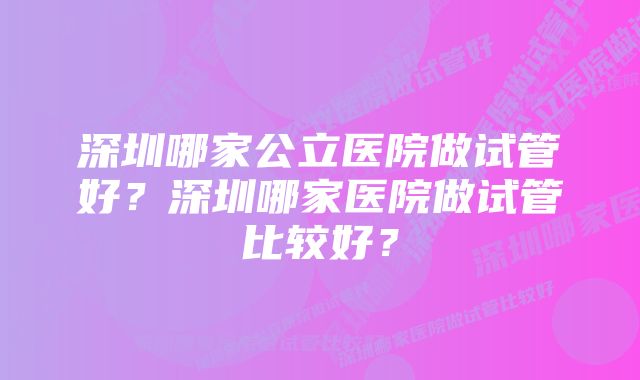 深圳哪家公立医院做试管好？深圳哪家医院做试管比较好？