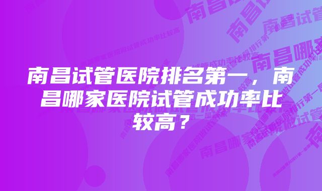 南昌试管医院排名第一，南昌哪家医院试管成功率比较高？