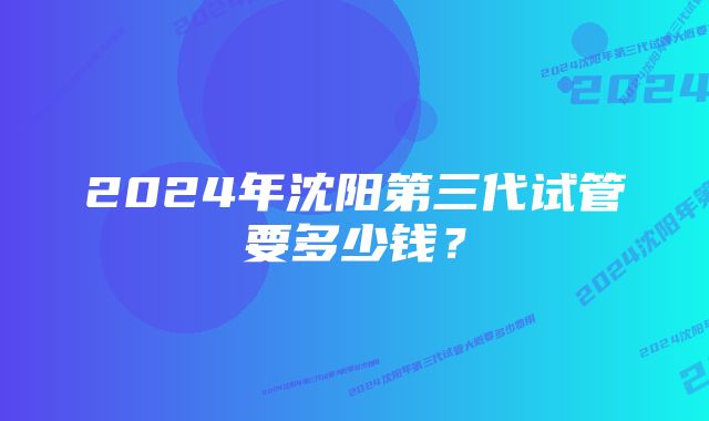 2024年沈阳第三代试管要多少钱？