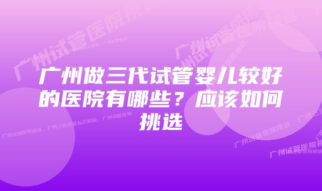 广州做三代试管婴儿较好的医院有哪些？应该如何挑选