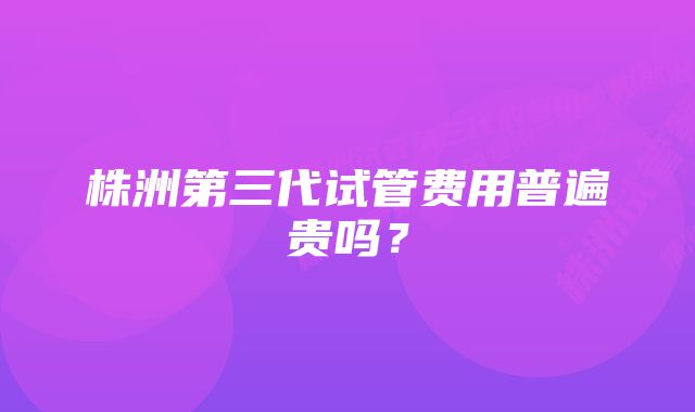 株洲第三代试管费用普遍贵吗？