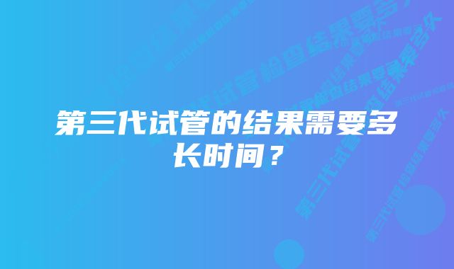 第三代试管的结果需要多长时间？