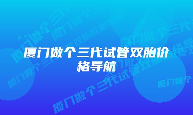 厦门做个三代试管双胎价格导航