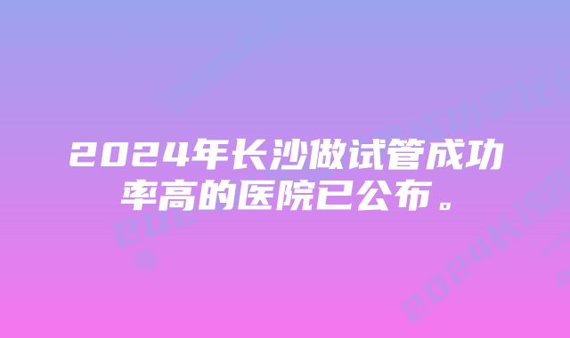 2024年长沙做试管成功率高的医院已公布。