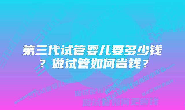 第三代试管婴儿要多少钱？做试管如何省钱？