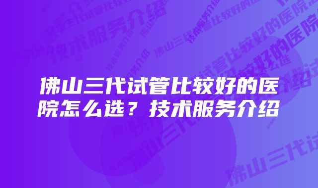 佛山三代试管比较好的医院怎么选？技术服务介绍