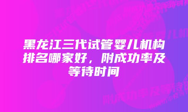 黑龙江三代试管婴儿机构排名哪家好，附成功率及等待时间