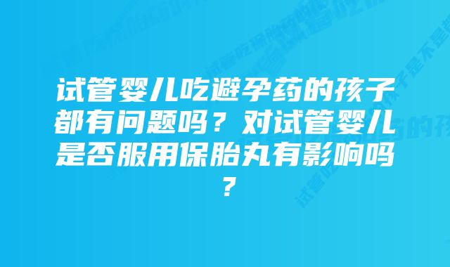 试管婴儿吃避孕药的孩子都有问题吗？对试管婴儿是否服用保胎丸有影响吗？