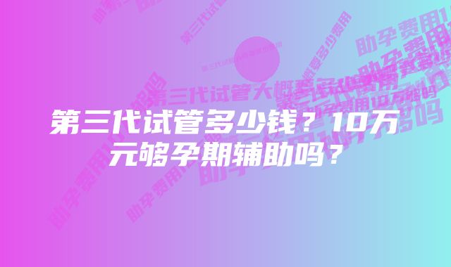 第三代试管多少钱？10万元够孕期辅助吗？