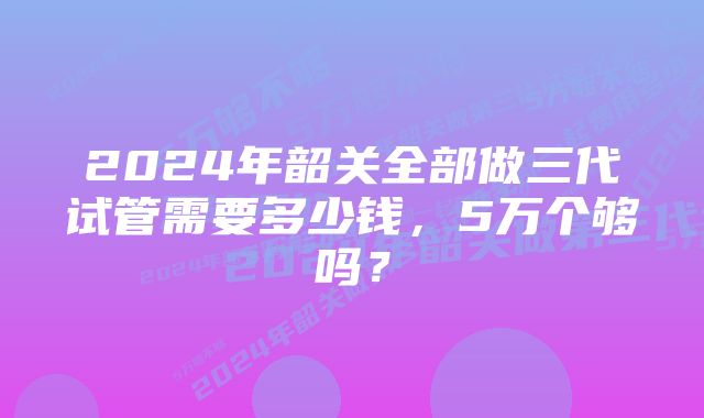 2024年韶关全部做三代试管需要多少钱，5万个够吗？