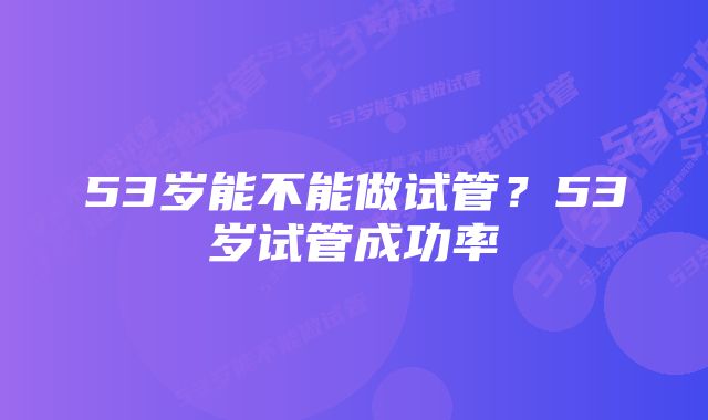 53岁能不能做试管？53岁试管成功率