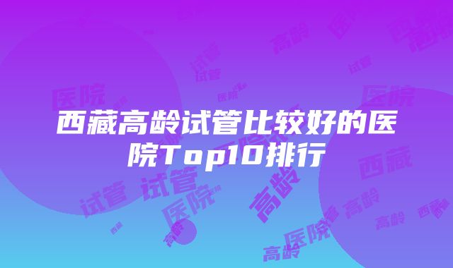 西藏高龄试管比较好的医院Top10排行