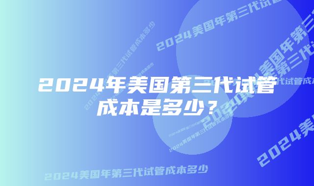 2024年美国第三代试管成本是多少？