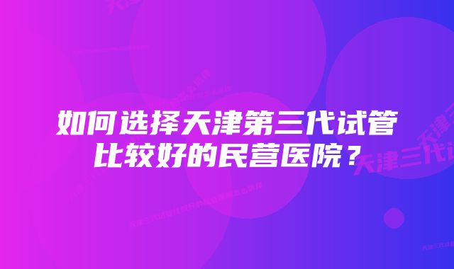 如何选择天津第三代试管比较好的民营医院？