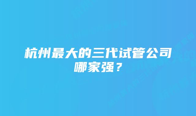 杭州最大的三代试管公司哪家强？