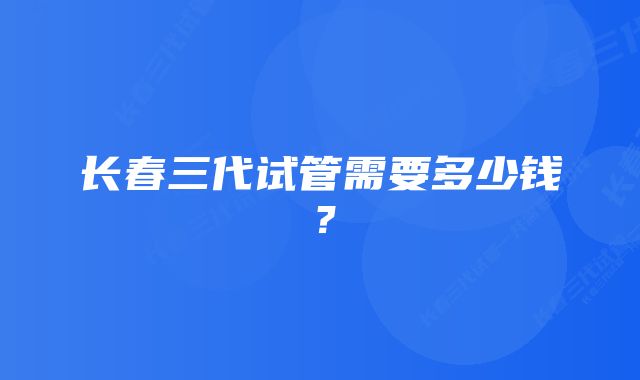 长春三代试管需要多少钱？