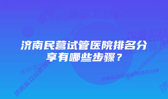 济南民营试管医院排名分享有哪些步骤？