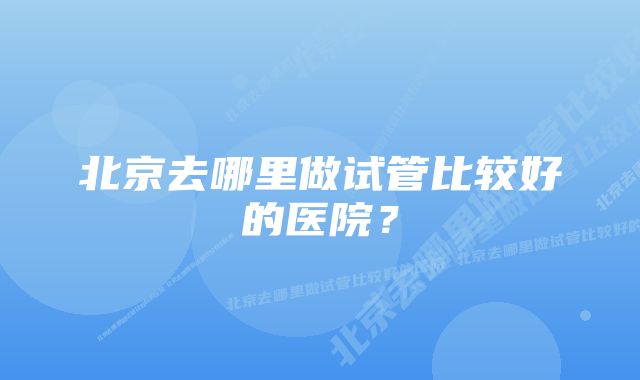 北京去哪里做试管比较好的医院？