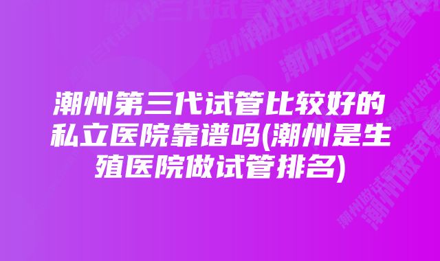 潮州第三代试管比较好的私立医院靠谱吗(潮州是生殖医院做试管排名)