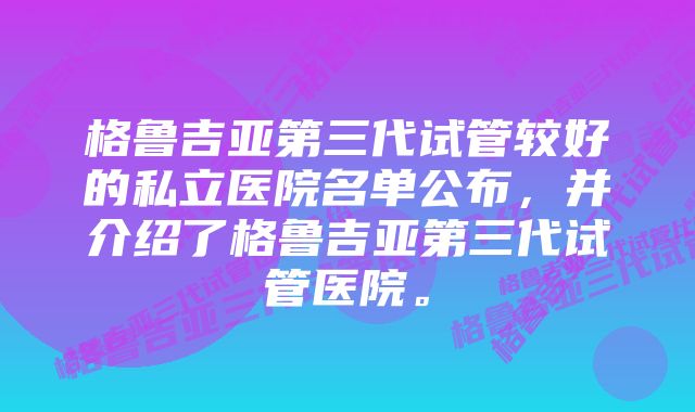 格鲁吉亚第三代试管较好的私立医院名单公布，并介绍了格鲁吉亚第三代试管医院。