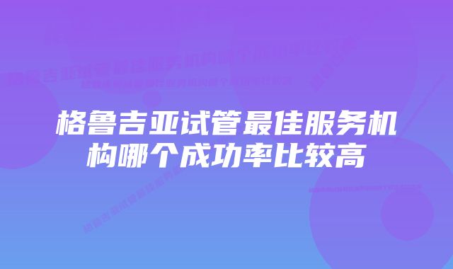 格鲁吉亚试管最佳服务机构哪个成功率比较高