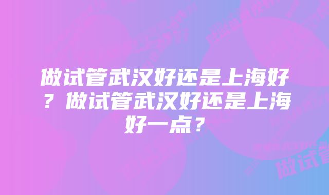 做试管武汉好还是上海好？做试管武汉好还是上海好一点？