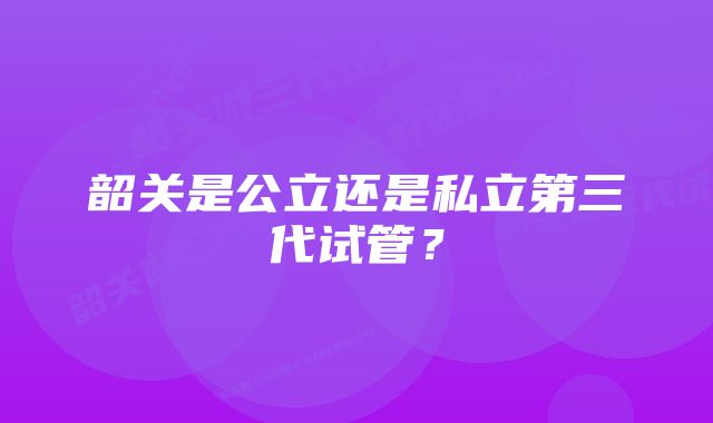 韶关是公立还是私立第三代试管？