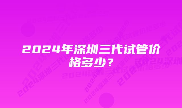 2024年深圳三代试管价格多少？