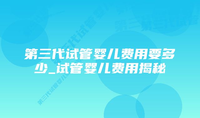 第三代试管婴儿费用要多少_试管婴儿费用揭秘