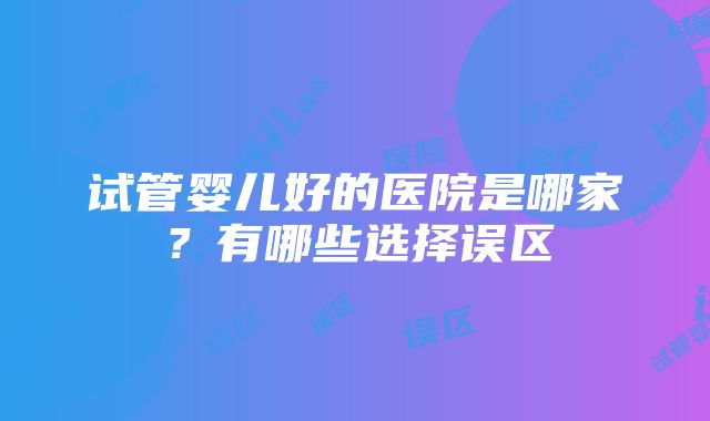 试管婴儿好的医院是哪家？有哪些选择误区