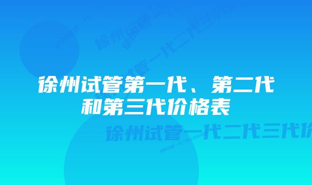 徐州试管第一代、第二代和第三代价格表