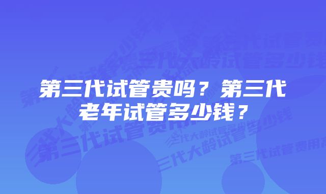 第三代试管贵吗？第三代老年试管多少钱？