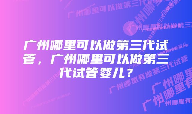 广州哪里可以做第三代试管，广州哪里可以做第三代试管婴儿？