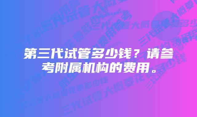 第三代试管多少钱？请参考附属机构的费用。