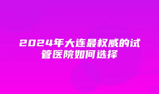 2024年大连最权威的试管医院如何选择