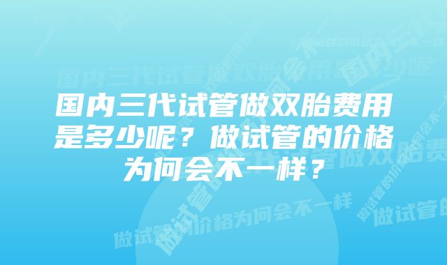 国内三代试管做双胎费用是多少呢？做试管的价格为何会不一样？