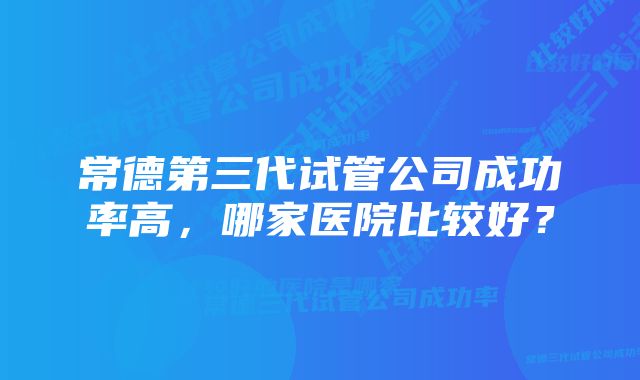 常德第三代试管公司成功率高，哪家医院比较好？