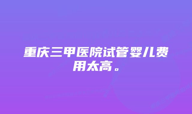 重庆三甲医院试管婴儿费用太高。