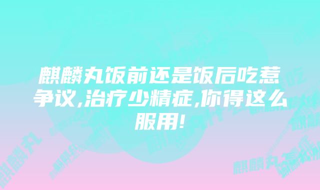 麒麟丸饭前还是饭后吃惹争议,治疗少精症,你得这么服用!