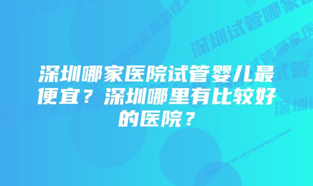 深圳哪家医院试管婴儿最便宜？深圳哪里有比较好的医院？