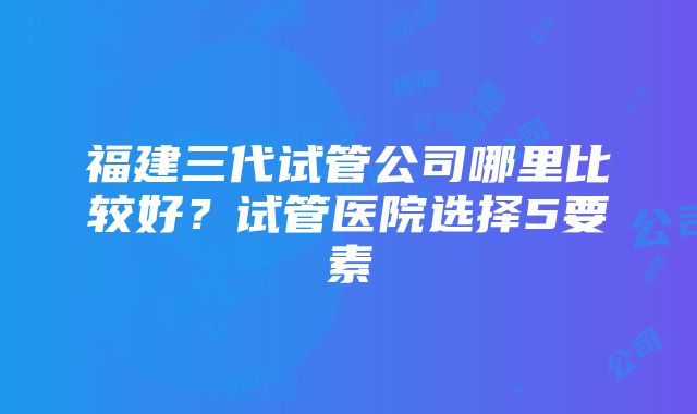 福建三代试管公司哪里比较好？试管医院选择5要素