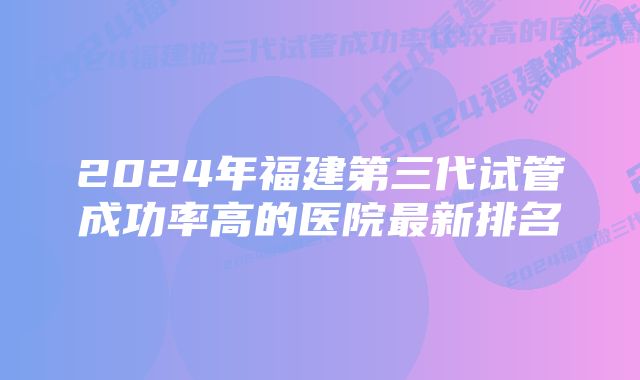 2024年福建第三代试管成功率高的医院最新排名