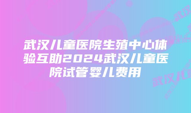 武汉儿童医院生殖中心体验互助2024武汉儿童医院试管婴儿费用