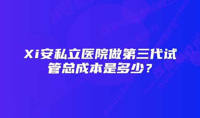 Xi安私立医院做第三代试管总成本是多少？