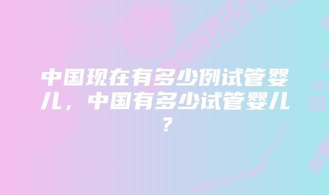 中国现在有多少例试管婴儿，中国有多少试管婴儿？