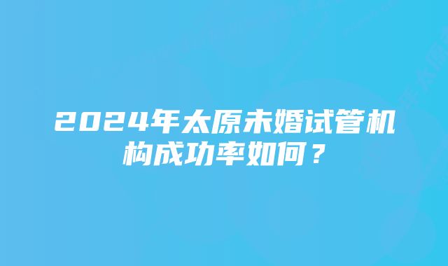 2024年太原未婚试管机构成功率如何？