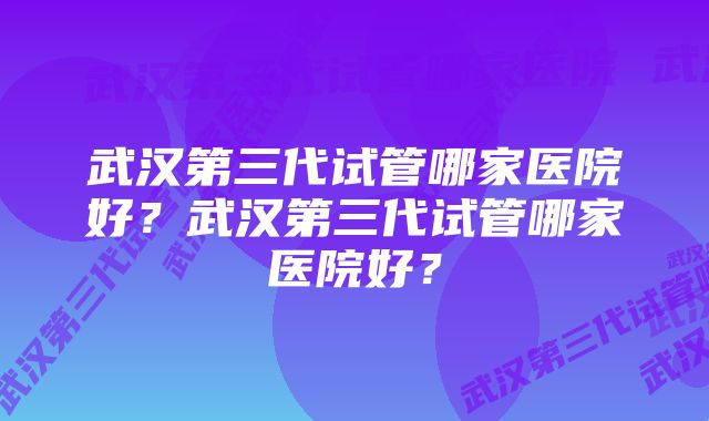 武汉第三代试管哪家医院好？武汉第三代试管哪家医院好？