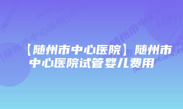 【随州市中心医院】随州市中心医院试管婴儿费用